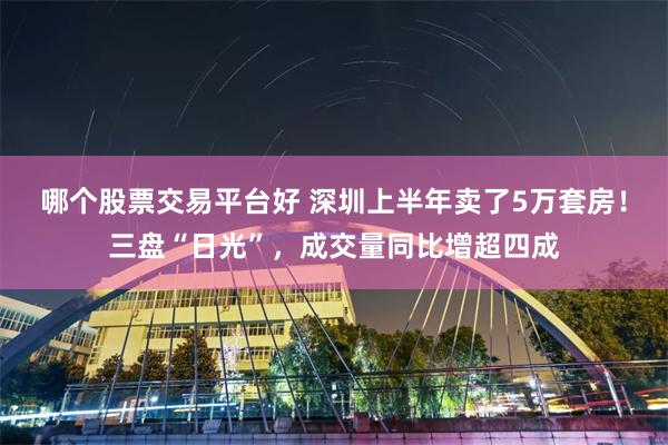 哪个股票交易平台好 深圳上半年卖了5万套房！三盘“日光”，成交量同比增超四成