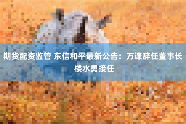 期货配资监管 东信和平最新公告：万谦辞任董事长 楼水勇接任