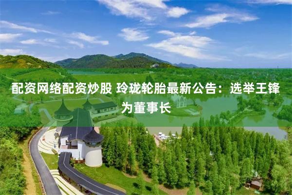 配资网络配资炒股 玲珑轮胎最新公告：选举王锋为董事长