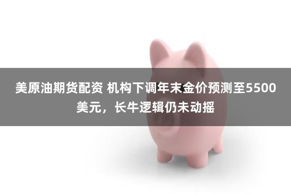 美原油期货配资 机构下调年末金价预测至5500美元，长牛逻辑仍未动摇