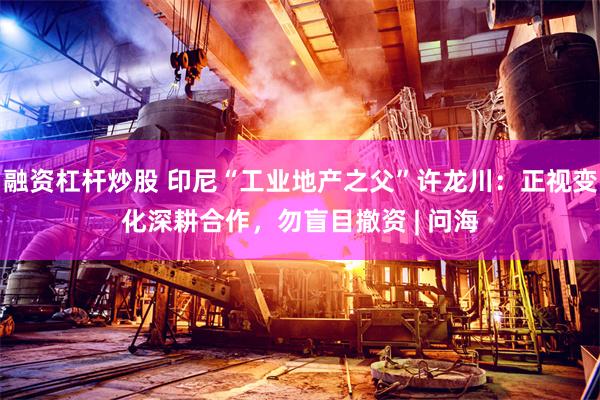 融资杠杆炒股 印尼“工业地产之父”许龙川：正视变化深耕合作，勿盲目撤资 | 问海