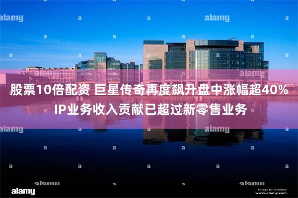 股票10倍配资 巨星传奇再度飙升盘中涨幅超40% IP业务收入贡献已超过新零售业务