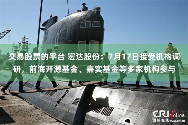 交易股票的平台 宏达股份:7月17日接受机构调研,前海开源基金、嘉实基金等多家机构参与