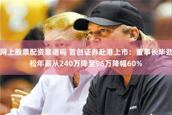 网上股票配资靠谱吗 首创证券赴港上市：董事长毕劲松年薪从240万降至96万降幅60%