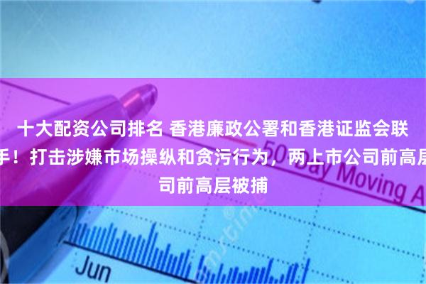 十大配资公司排名 香港廉政公署和香港证监会联合出手！打击涉嫌市场操纵和贪污行为，两上市公司前高层被捕