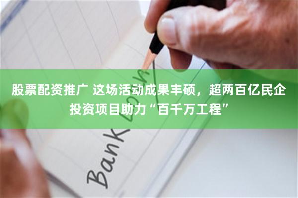 股票配资推广 这场活动成果丰硕，超两百亿民企投资项目助力“百千万工程”