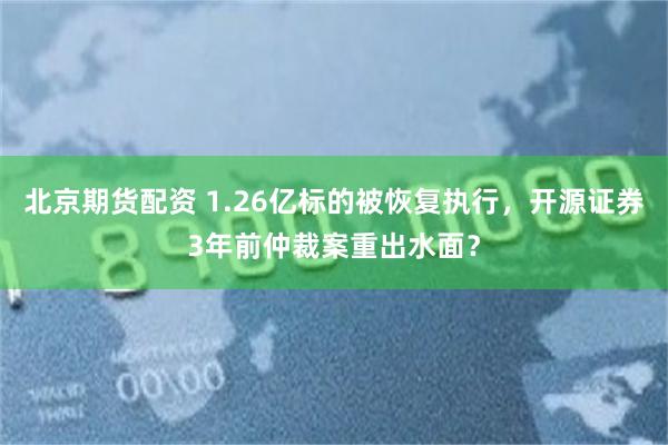 北京期货配资 1.26亿标的被恢复执行，开源证券3年前仲裁案重出水面？