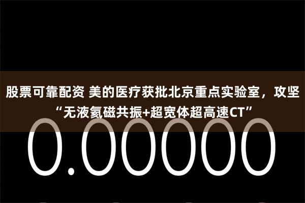 股票可靠配资 美的医疗获批北京重点实验室，攻坚“无液氦磁共振+超宽体超高速CT”