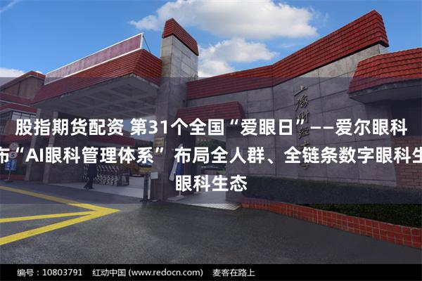 股指期货配资 第31个全国“爱眼日”——爱尔眼科发布“AI眼科管理体系” 布局全人群、全链条数字眼科生态