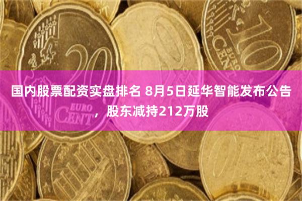 国内股票配资实盘排名 8月5日延华智能发布公告，股东减持212万股