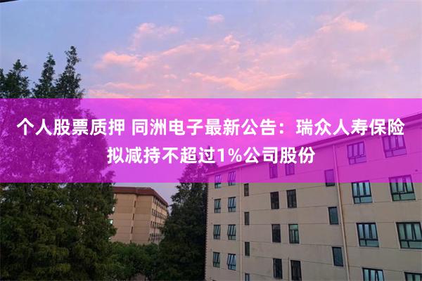个人股票质押 同洲电子最新公告：瑞众人寿保险拟减持不超过1%公司股份