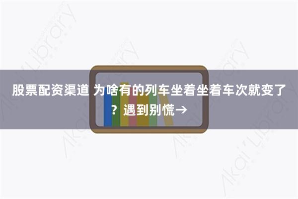 股票配资渠道 为啥有的列车坐着坐着车次就变了？遇到别慌→