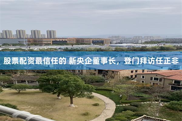 股票配资最信任的 新央企董事长，登门拜访任正非