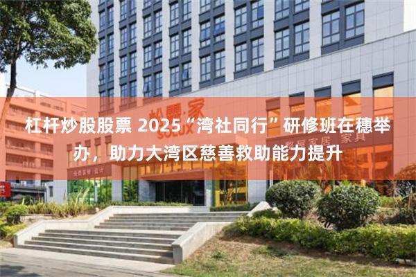 杠杆炒股股票 2025“湾社同行”研修班在穗举办，助力大湾区慈善救助能力提升