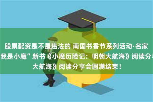 股票配资是不是违法的 南国书香节系列活动·名家讲坛——作家“我是小魔”新书《小魔历险记：明朝大航海》阅读分享会圆满结束！