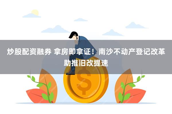 炒股配资融券 拿房即拿证！南沙不动产登记改革助推旧改提速