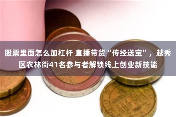 股票里面怎么加杠杆 直播带货“传经送宝”，越秀区农林街41名参与者解锁线上创业新技能