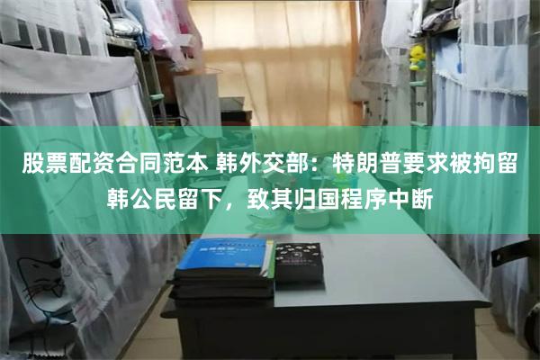 股票配资合同范本 韩外交部：特朗普要求被拘留韩公民留下，致其归国程序中断