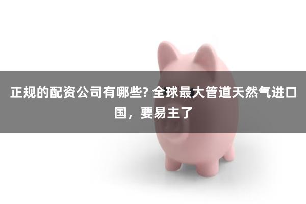 正规的配资公司有哪些? 全球最大管道天然气进口国，要易主了