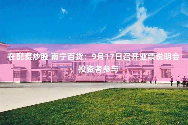 在配资炒股 南宁百货:9月17日召开业绩说明会,投资者参与