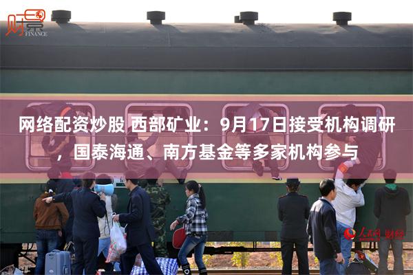 网络配资炒股 西部矿业：9月17日接受机构调研，国泰海通、南方基金等多家机构参与