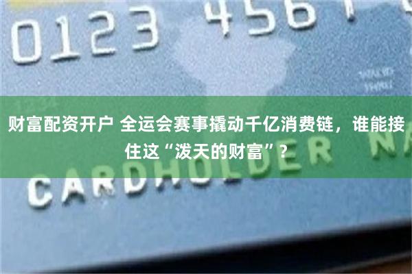 财富配资开户 全运会赛事撬动千亿消费链，谁能接住这“泼天的财富”？