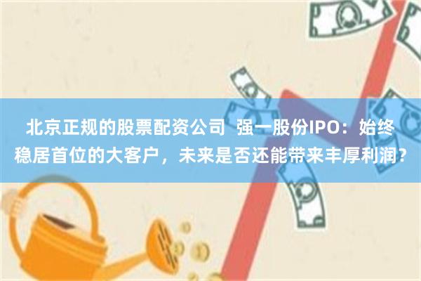 北京正规的股票配资公司  强一股份IPO：始终稳居首位的大客户，未来是否还能带来丰厚利润？