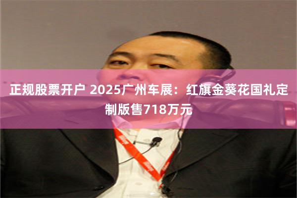 正规股票开户 2025广州车展：红旗金葵花国礼定制版售718万元