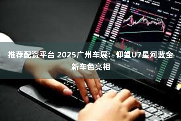 推荐配资平台 2025广州车展：仰望U7星河蓝全新车色亮相