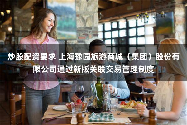 炒股配资要求 上海豫园旅游商城（集团）股份有限公司通过新版关联交易管理制度