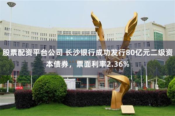 股票配资平台公司 长沙银行成功发行80亿元二级资本债券，票面利率2.36%