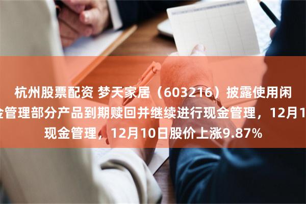 杭州股票配资 梦天家居（603216）披露使用闲置募集资金进行现金管理部分产品到期赎回并继续进行现金管理，12月10日股价上涨9.87%