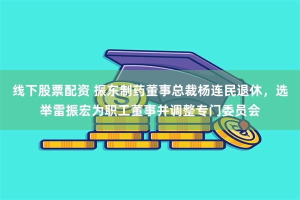 线下股票配资 振东制药董事总裁杨连民退休，选举雷振宏为职工董事并调整专门委员会