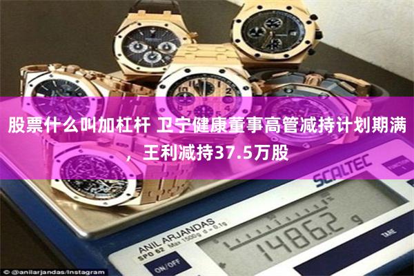 股票什么叫加杠杆 卫宁健康董事高管减持计划期满，王利减持37.5万股