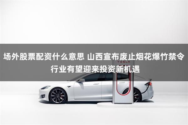 场外股票配资什么意思 山西宣布废止烟花爆竹禁令 行业有望迎来投资新机遇