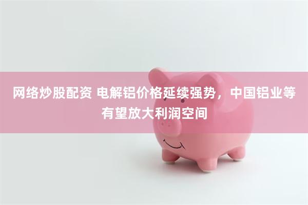 网络炒股配资 电解铝价格延续强势，中国铝业等有望放大利润空间