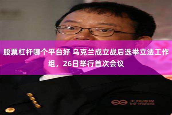 股票杠杆哪个平台好 乌克兰成立战后选举立法工作组，26日举行首次会议