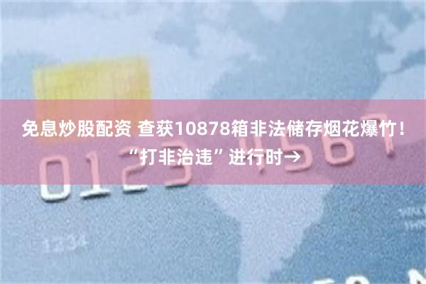 免息炒股配资 查获10878箱非法储存烟花爆竹！“打非治违”进行时→