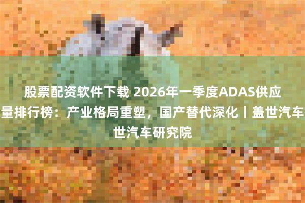 股票配资软件下载 2026年一季度ADAS供应商装机量排行榜：产业格局重塑，国产替代深化丨盖世汽车研究院