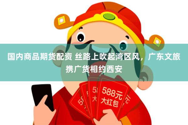 国内商品期货配资 丝路上吹起湾区风，广东文旅携广货相约西安