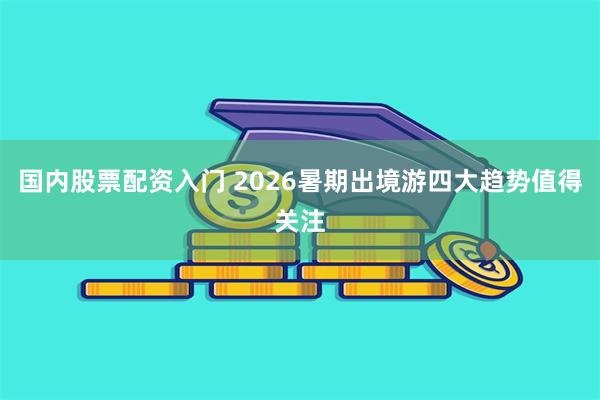 国内股票配资入门 2026暑期出境游四大趋势值得关注