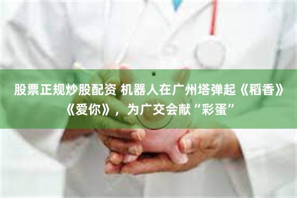 股票正规炒股配资 机器人在广州塔弹起《稻香》《爱你》，为广交会献“彩蛋”