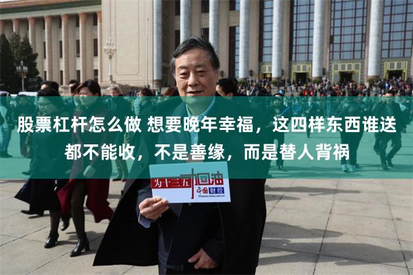 股票杠杆怎么做 想要晚年幸福，这四样东西谁送都不能收，不是善缘，而是替人背祸