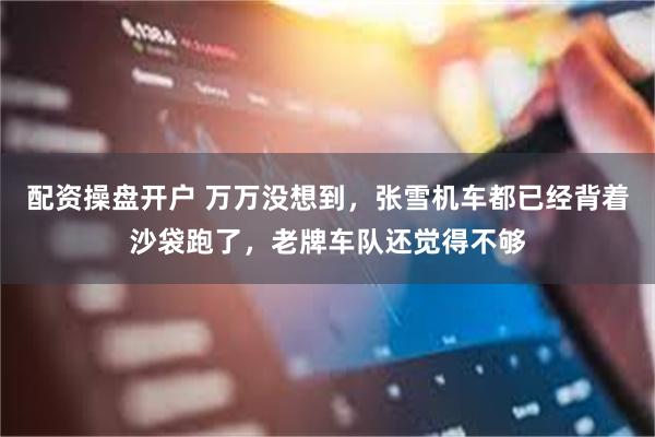 配资操盘开户 万万没想到，张雪机车都已经背着沙袋跑了，老牌车队还觉得不够
