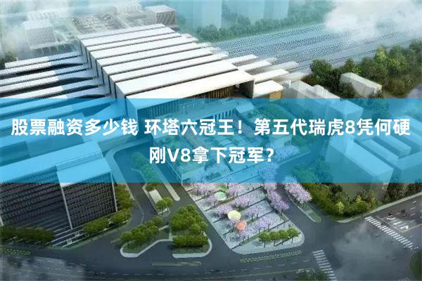 股票融资多少钱 环塔六冠王!第五代瑞虎8凭何硬刚V8拿下冠军?