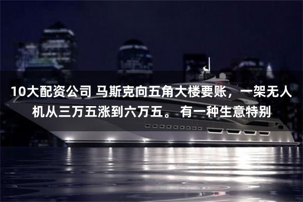 10大配资公司 马斯克向五角大楼要账，一架无人机从三万五涨到六万五。 有一种生意特别