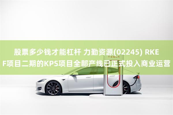股票多少钱才能杠杆 力勤资源(02245) RKEF项目二期的KPS项目全部产线已正式投入商业运营