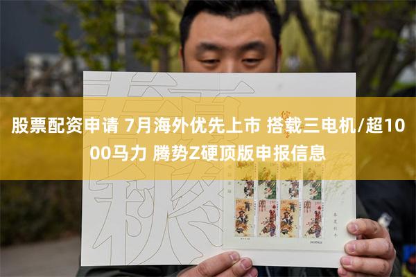 股票配资申请 7月海外优先上市 搭载三电机/超1000马力 腾势Z硬顶版申报信息