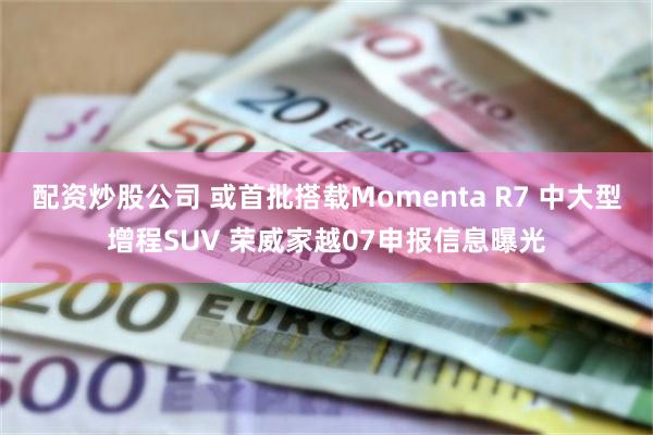 配资炒股公司 或首批搭载Momenta R7 中大型增程SUV 荣威家越07申报信息曝光