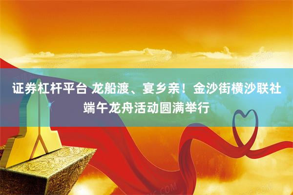 证券杠杆平台 龙船渡、宴乡亲！金沙街横沙联社端午龙舟活动圆满举行